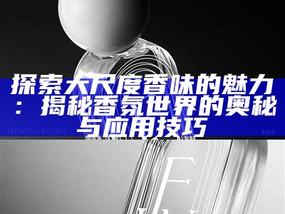 探索大尺度香味的魅力：揭秘香氛世界的奥秘与实践技巧