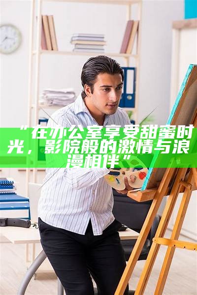 “在办公室享受甜蜜时光，影院般的激情与浪漫相伴”